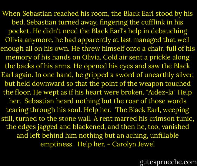 When Sebastian reached his room, the Black Earl stood by his bed. Sebastian turned away, fingering the cufflink in his pocket. He didn't need the Black Earl's help in debauching Olivia anymore, he had apparently at last managed that well enough all on his own. He threw himself onto a chair, full of his memory of his hands on Olivia. Cold air sent a prickle along the backs of his arms. He opened his eyes and saw the Black Earl again. In one hand, he gripped a sword of unearthly silver, but held downward so that the point of the weapon touched the floor. He wept as if his heart were broken. "Aidez-la" Help her.<br /><br />Sebastian heard nothing but the roar of those words tearing through his soul. Help her.<br /><br />The Black Earl, weeping still, turned to the stone wall. A rent marred his crimson tunic, the edges jagged and blackened, and then he, too, vanished and left behind him nothing but an aching, unfillable emptiness.<br /><br />Help her. - Carolyn Jewel