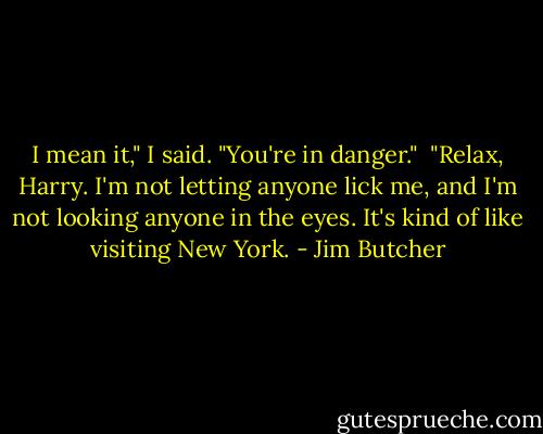 I mean it," I said. "You're in danger."<br /><br />"Relax, Harry. I'm not letting anyone lick me, and I'm not looking anyone in the eyes. It's kind of like visiting New York. - Jim Butcher