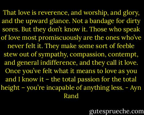 That love is reverence, and worship, and glory, and the upward glance. Not a bandage for dirty sores. But they don’t know it. Those who speak of love most promiscuously are the ones who’ve never felt it. They make some sort of feeble stew out of sympathy, compassion, contempt, and general indifference, and they call it love. Once you’ve felt what it means to love as you and I know it – the total passion for the total height – you’re incapable of anything less. - Ayn Rand
