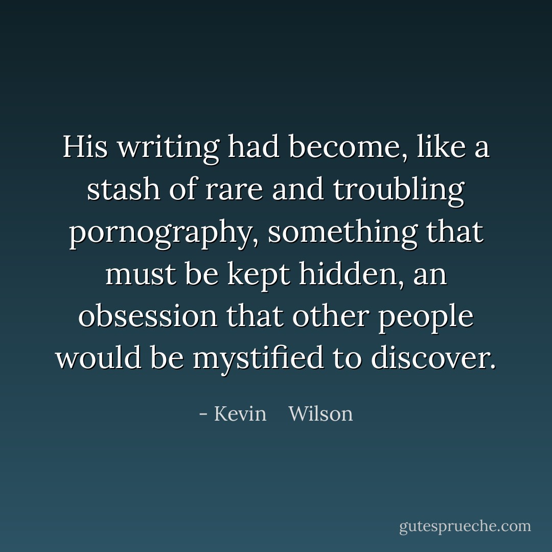His writing had become, like a stash of rare and troubling pornography, something that must be kept hidden, an obsession that other people would be mystified to discover. - Kevin    Wilson