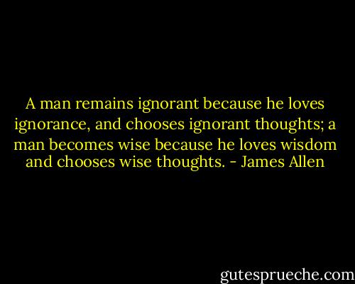 A man remains ignorant because he loves ignorance, and chooses ignorant thoughts; a man becomes wise because he loves wisdom and chooses wise thoughts. - James Allen