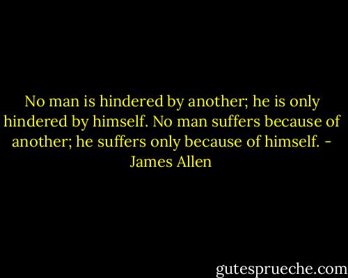 No man is hindered by another; he is only hindered by himself. No man suffers because of another; he suffers only because of himself. - James Allen