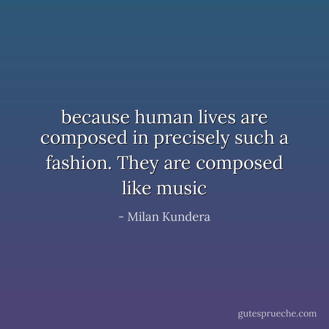 because human lives are composed in precisely such a fashion. They are composed like music - Milan Kundera