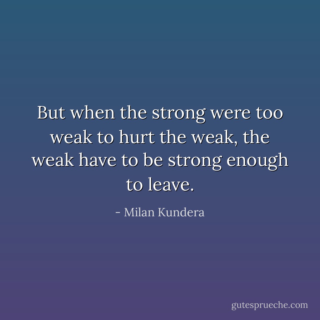But when the strong were too weak to hurt the weak, the weak have to be strong enough to leave. - Milan Kundera