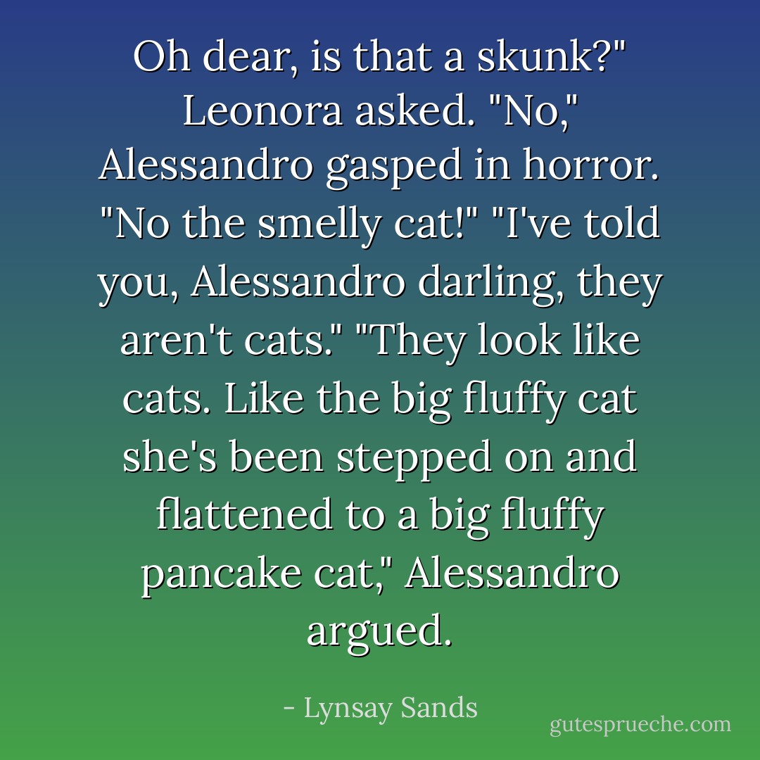 Oh dear, is that a skunk?" Leonora asked.<br />"No," Alessandro gasped in horror. "No the smelly cat!"<br />"I've told you, Alessandro darling, they aren't cats."<br />"They look like cats. Like the big fluffy cat she's been stepped on and flattened to a big fluffy pancake cat," Alessandro argued. - Lynsay Sands