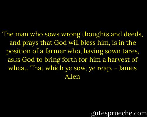 The man who sows wrong thoughts and deeds, and prays that God will bless him, is in the position of a farmer who, having sown tares, asks God to bring forth for him a harvest of wheat. That which ye sow, ye reap. - James Allen