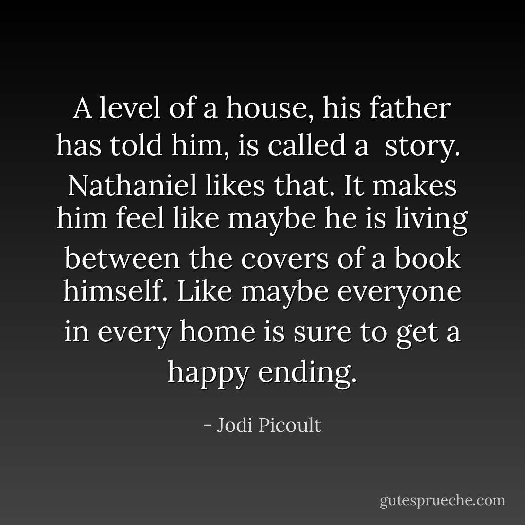 A level of a house, his father has told him, is called a <i> story. </i><br />Nathaniel likes that. It makes him feel like maybe he is living between the covers of a book himself. Like maybe everyone in every home is sure to get a happy ending. - Jodi Picoult