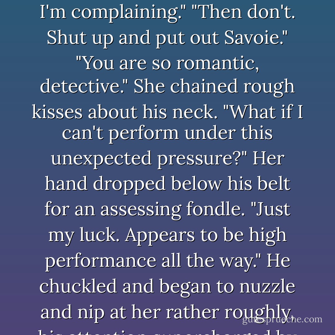 Her mouth was on his with such ferocity, it knocked him back a step. He managed to haul her back so he could gasp for air and answers. "Not that I'm complaining." "Then don't. Shut up and put out Savoie." "You are so romantic, detective." She chained rough kisses about his neck. "What if I can't perform under this unexpected pressure?" Her hand dropped below his belt for an assessing fondle. "Just my luck. Appears to be high performance all the way." He chuckled and began to nuzzle and nip at her rather roughly, his attention supercharged by her aggression. "And what kind of handling are you looking for?" "Fast and reckless - Nancy Gideon