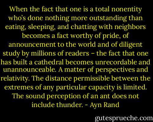 When the fact that one is a total nonentity who’s done nothing more outstanding than eating, sleeping, and chatting with neighbors becomes a fact worthy of pride, of announcement to the world and of diligent study by millions of readers – the fact that one has built a cathedral becomes unrecordable and unannounceable. A matter of perspectives and relativity. The distance permissible between the extremes of any particular capacity is limited. The sound perception of an ant does not include thunder. - Ayn Rand