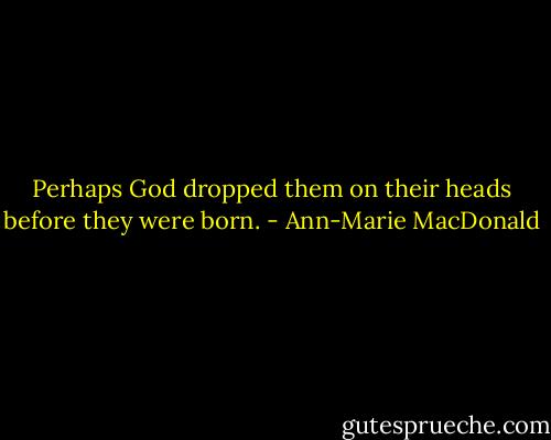 Perhaps God dropped them on their heads before they were born. - Ann-Marie MacDonald