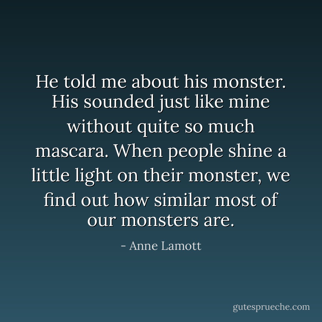 He told me about his monster. His sounded just like mine without quite so much mascara. When people shine a little light on their monster, we find out how similar most of our monsters are. - Anne Lamott