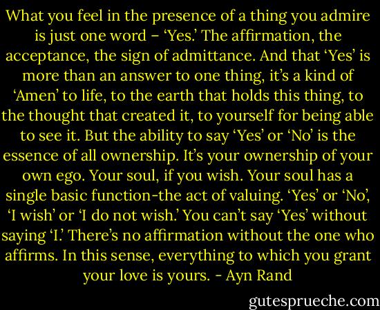 What you feel in the presence of a thing you admire is just one word – ‘Yes.’ The affirmation, the acceptance, the sign of admittance. And that ‘Yes’ is more than an answer to one thing, it’s a kind of ‘Amen’ to life, to the earth that holds this thing, to the thought that created it, to yourself for being able to see it. But the ability to say ‘Yes’ or ‘No’ is the essence of all ownership. It’s your ownership of your own ego. Your soul, if you wish. Your soul has a single basic function-the act of valuing. ‘Yes’ or ‘No’, ‘I wish’ or ‘I do not wish.’ You can’t say ‘Yes’ without saying ‘I.’ There’s no affirmation without the one who affirms. In this sense, everything to which you grant your love is yours. - Ayn Rand