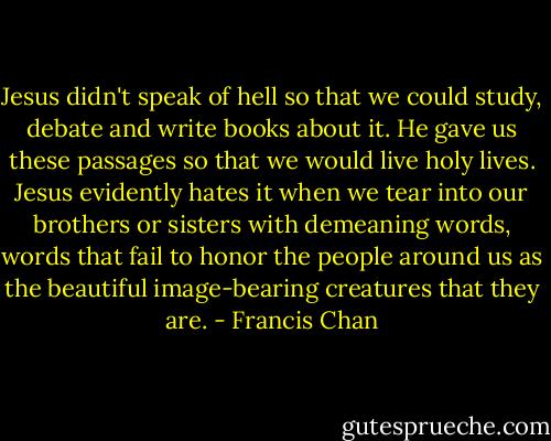 Jesus didn't speak of hell so that we could study, debate and write books about it. He gave us these passages so that we would live holy lives. Jesus evidently hates it when we tear into our brothers or sisters with demeaning words, words that fail to honor the people around us as the beautiful image-bearing creatures that they are. - Francis Chan