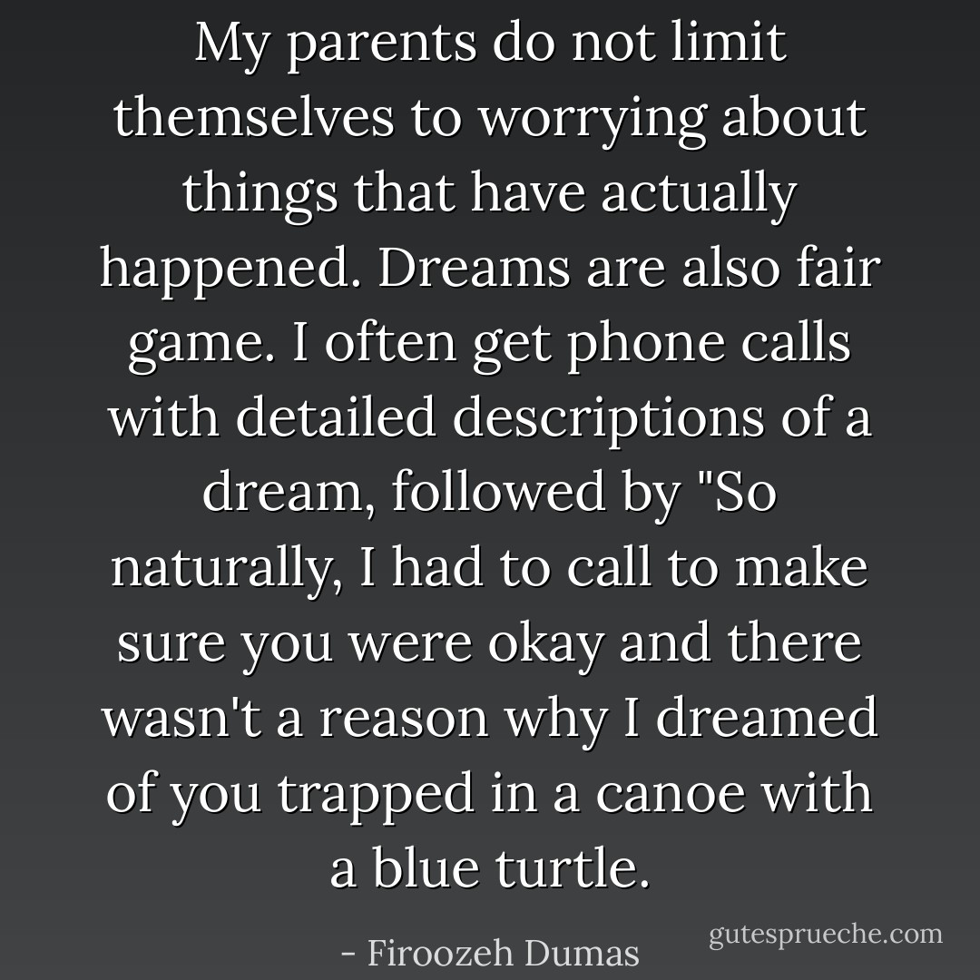 My parents do not limit themselves to worrying about things that have actually happened. Dreams are also fair game. I often get phone calls with detailed descriptions of a dream, followed by "So naturally, I had to call to make sure you were okay and there wasn't a reason why I dreamed of you trapped in a canoe with a blue turtle. - Firoozeh Dumas