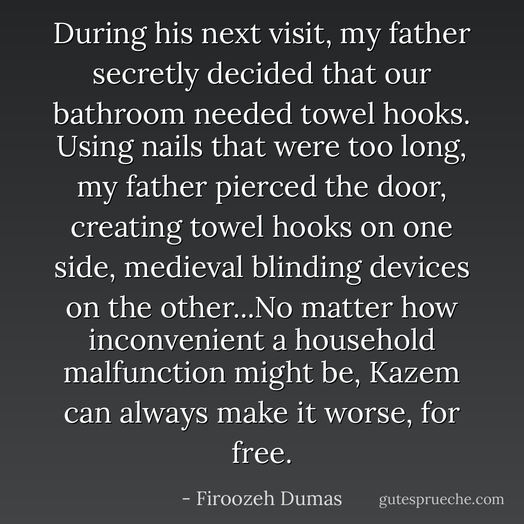 During his next visit, my father secretly decided that our bathroom needed towel hooks. Using nails that were too long, my father pierced the door, creating towel hooks on one side, medieval blinding devices on the other...No matter how inconvenient a household malfunction might be, Kazem can always make it worse, for free. - Firoozeh Dumas