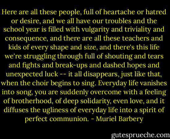 Here are all these people, full of heartache or hatred or desire, and we all have our troubles and the school year is filled with vulgarity and triviality and consequence, and there are all these teachers and kids of every shape and size, and there's this life we're struggling through full of shouting and tears and fights and break-ups and dashed hopes and unexpected luck -- it all disappears, just like that, when the choir begins to sing. Everyday life vanishes into song, you are suddenly overcome with a feeling of brotherhood, of deep solidarity, even love, and it diffuses the ugliness of everyday life into a spirit of perfect communion. - Muriel Barbery