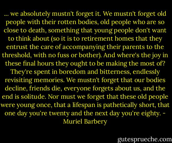 ... we absolutely mustn't forget it. We mustn't forget old people with their rotten bodies, old people who are so close to death, something that young people don't want to think about (so it is to retirement homes that they entrust the care of accompanying their parents to the threshold, with no fuss or bother). And where's the joy in these final hours they ought to be making the most of? They're spent in boredom and bitterness, endlessly revisiting memories. We mustn't forget that our bodies decline, friends die, everyone forgets about us, and the end is solitude. Nor must we forget that these old people were young once, that a lifespan is pathetically short, that one day you're twenty and the next day you're eighty. - Muriel Barbery