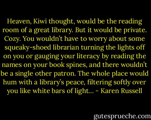 Heaven, Kiwi thought, would be the reading room of a great library. But it would be private. Cozy. You wouldn’t have to worry about some squeaky-shoed librarian turning the lights off on you or gauging your literacy by reading the names on your book spines, and there wouldn’t be a single other patron. The whole place would hum with a library’s peace, filtering softly over you like white bars of light… - Karen Russell