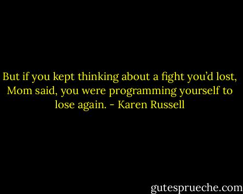 But if you kept thinking about a fight you’d lost, Mom said, you were programming yourself to lose again. - Karen Russell