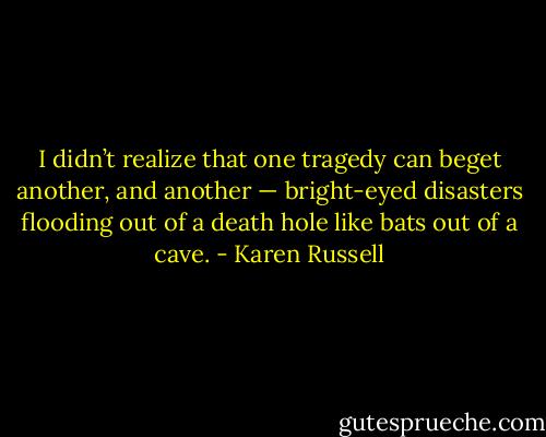 I didn’t realize that one tragedy can beget another, and another — bright-eyed disasters flooding out of a death hole like bats out of a cave. - Karen Russell