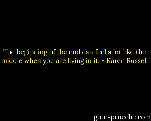 The beginning of the end can feel a lot like the middle when you are living in it. - Karen Russell