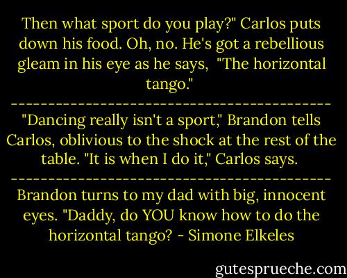 Then what sport do you play?"<br />Carlos puts down his food. Oh, no. He's got a rebellious gleam in his eye as he says, <br />"The horizontal tango."<br /><br />-------------------------------------------<br />"Dancing really isn't a sport," Brandon tells Carlos, oblivious to the shock at the rest of the table.<br />"It is when I do it," Carlos says.<br /><br />-------------------------------------------<br />Brandon turns to my dad with big, innocent eyes.<br />"Daddy, do YOU know how to do the horizontal tango? - Simone Elkeles