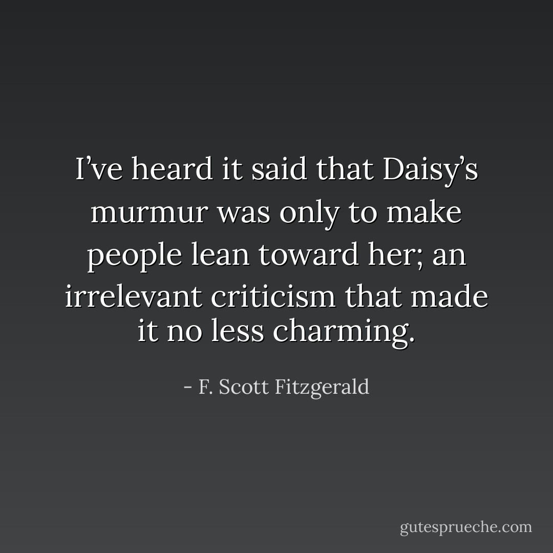 I’ve heard it said that Daisy’s murmur was only to make people lean toward her; an irrelevant criticism that made it no less charming. - F. Scott Fitzgerald