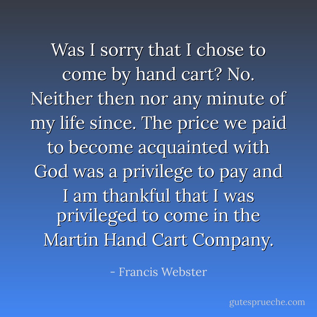 Was I sorry that I chose to come by hand cart? No. Neither then nor any minute of my life since. The price we paid to become acquainted with God was a privilege to pay and I am thankful that I was privileged to come in the Martin Hand Cart Company. - Francis Webster
