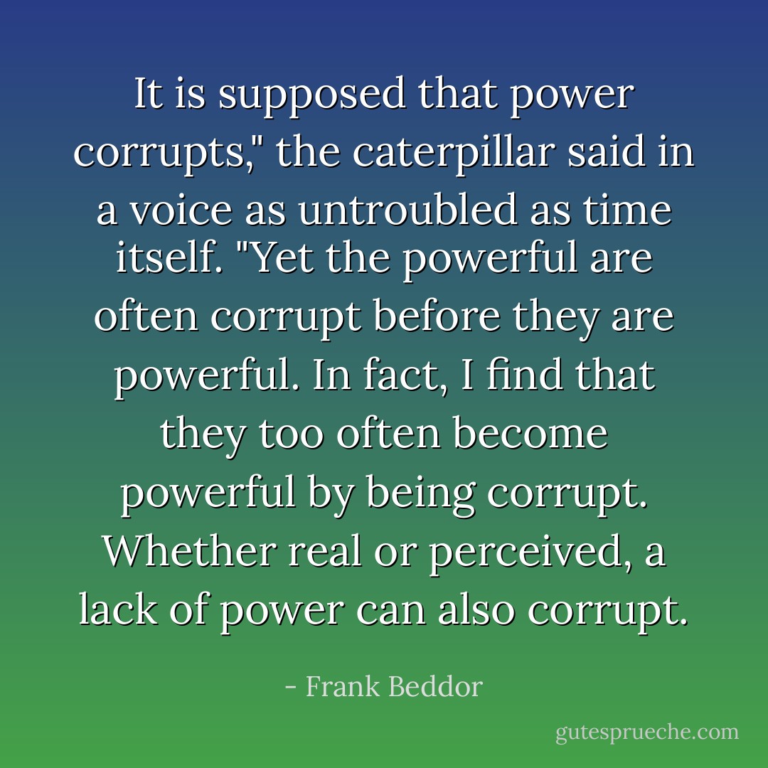 It is supposed that power corrupts," the caterpillar said in a voice as untroubled as time itself. "Yet the powerful are often corrupt <i>before</i> they are powerful. In fact, I find that they too often become powerful <i>by being</i> corrupt. Whether real or perceived, a lack of power can also corrupt. - Frank Beddor