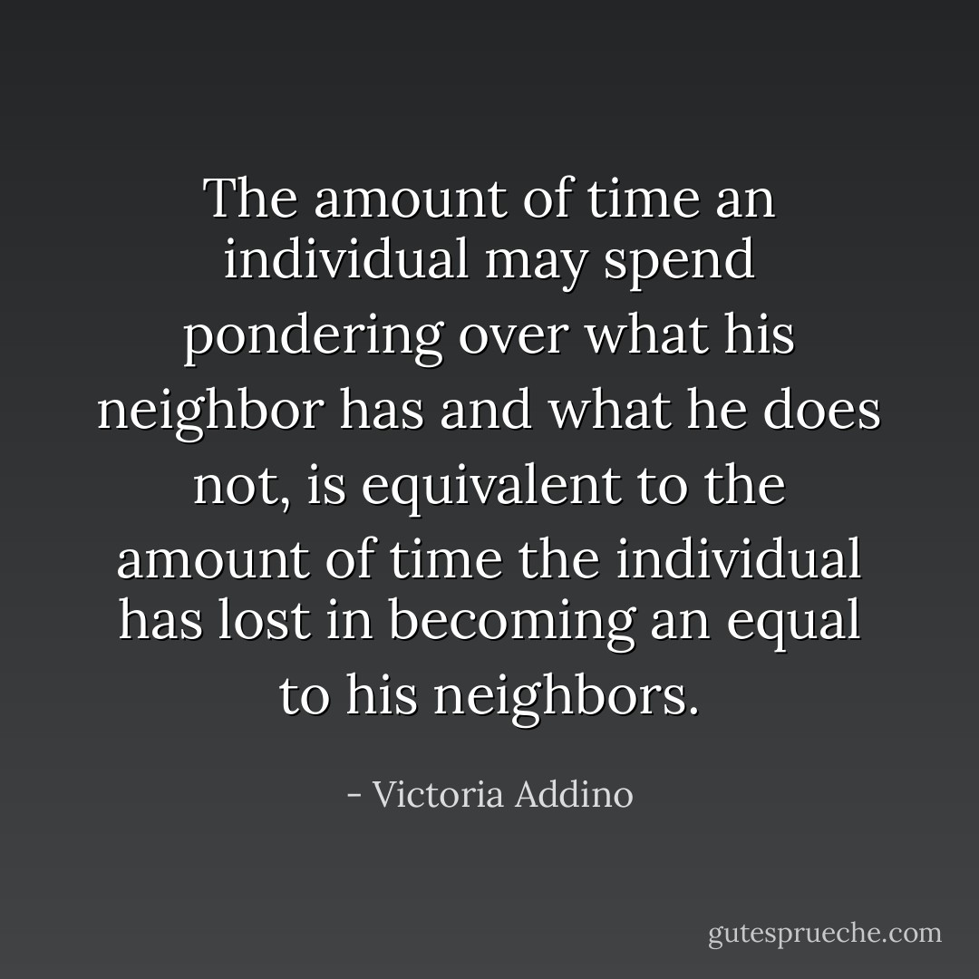 The amount of time an individual may spend pondering over what his neighbor has and what he does not, is equivalent to the amount of time the individual has lost in becoming an equal to his neighbors. - Victoria Addino
