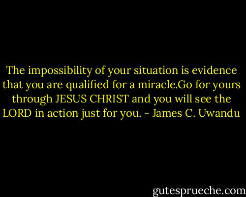 The impossibility of your situation is evidence that you are qualified for a miracle.Go for yours through JESUS CHRIST and you will see the LORD in action just for you. - James C. Uwandu