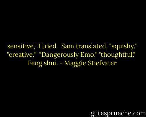 sensitive," I tried. <br />Sam translated, "squishy."<br />"creative." <br />"Dangerously Emo."<br />"thoughtful." <br />Feng shui. - Maggie Stiefvater
