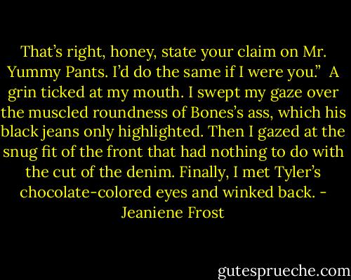 That’s right, honey, state your claim on Mr. Yummy Pants. I’d do the same if I were you.”<br /><br />A grin ticked at my mouth. I swept my gaze over the muscled roundness of Bones’s ass, which his black jeans only highlighted. Then I gazed at the snug fit of the front that had nothing to do with the cut of the denim. Finally, I met Tyler’s chocolate-colored eyes and winked back. - Jeaniene Frost