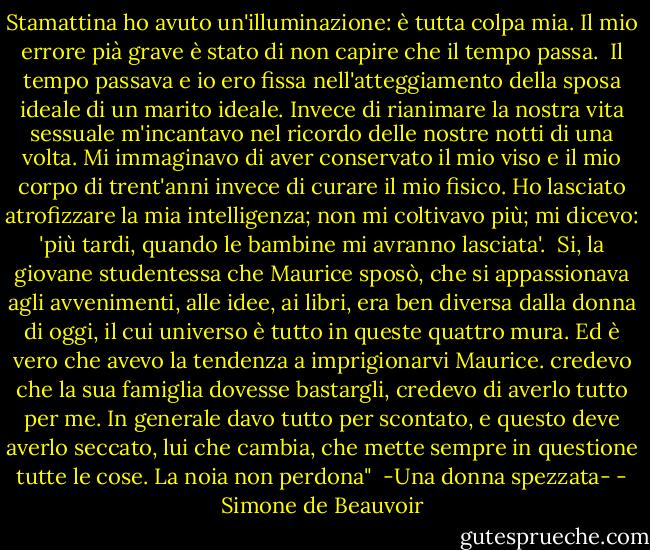 Stamattina ho avuto un'illuminazione: è tutta colpa mia. Il mio errore pià grave è stato di non capire che il tempo passa. <br />Il tempo passava e io ero fissa nell'atteggiamento della sposa ideale di un marito ideale. Invece di rianimare la nostra vita sessuale m'incantavo nel ricordo delle nostre notti di una volta. Mi immaginavo di aver conservato il mio viso e il mio corpo di trent'anni invece di curare il mio fisico. Ho lasciato atrofizzare la mia intelligenza; non mi coltivavo più; mi dicevo: 'più tardi, quando le bambine mi avranno lasciata'. <br />Si, la giovane studentessa che Maurice sposò, che si appassionava agli avvenimenti, alle idee, ai libri, era ben diversa dalla donna di oggi, il cui universo è tutto in queste quattro mura. Ed è vero che avevo la tendenza a imprigionarvi Maurice. credevo che la sua famiglia dovesse bastargli, credevo di averlo tutto per me. In generale davo tutto per scontato, e questo deve averlo seccato, lui che cambia, che mette sempre in questione tutte le cose. La noia non perdona"<br /><br />-Una donna spezzata- - Simone de Beauvoir