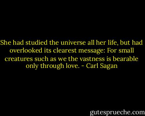 She had studied the universe all her life, but had overlooked its clearest message: For small creatures such as we the vastness is bearable only through love. - Carl Sagan