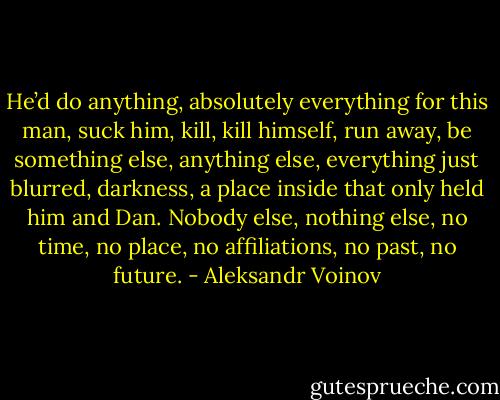 He’d do anything, absolutely everything for this man, suck him, kill, kill himself, run away, be something else, anything else, everything just blurred, darkness, a place inside that only held him and Dan. Nobody else, nothing else, no time, no place, no affiliations, no past, no future. - Aleksandr Voinov