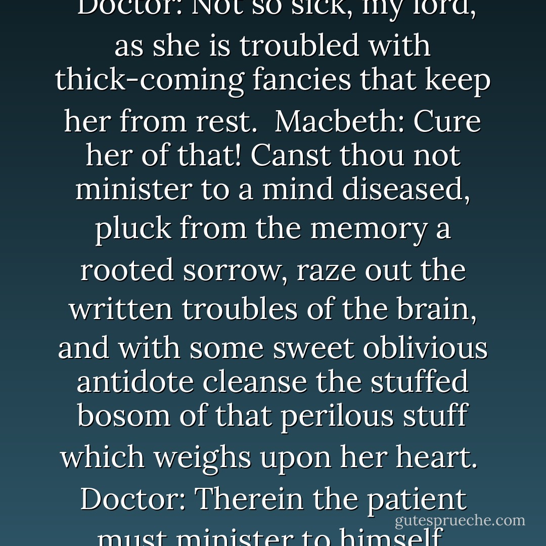 How does your patient, doctor?<br /><br />Doctor: Not so sick, my lord, as she is troubled with thick-coming fancies that keep her from rest.<br /><br />Macbeth: Cure her of that! Canst thou not minister to a mind diseased, pluck from the memory a rooted sorrow, raze out the written troubles of the brain, and with some sweet oblivious antidote cleanse the stuffed bosom of that perilous stuff which weighs upon her heart.<br /><br />Doctor: Therein the patient must minister to himself. - William Shakespeare