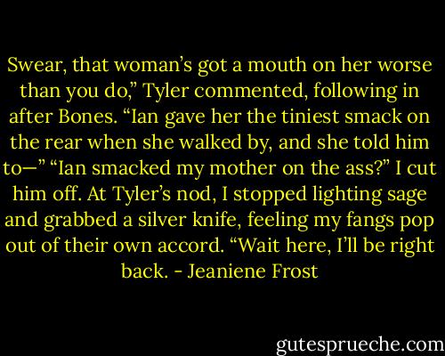 Swear, that woman’s got a mouth on her worse than you do,” Tyler commented, following in after Bones. “Ian gave her the tiniest smack on the rear when she walked by, and she told him to—”<br />“Ian smacked my mother on the ass?” I cut him off. At Tyler’s nod, I stopped lighting sage and grabbed a silver knife, feeling my fangs pop out of their own accord. “Wait here, I’ll be right back. - Jeaniene Frost