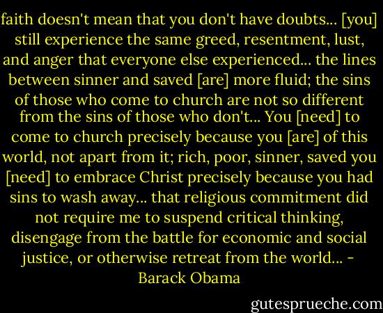 faith doesn't mean that you don't have doubts... [you] still experience the same greed, resentment, lust, and anger that everyone else experienced... the lines between sinner and saved [are] more fluid; the sins of those who come to church are not so different from the sins of those who don't... You [need] to come to church precisely because you [are] of this world, not apart from it; rich, poor, sinner, saved you [need] to embrace Christ precisely because you had sins to wash away... that religious commitment did not require me to suspend critical thinking, disengage from the battle for economic and social justice, or otherwise retreat from the world... - Barack Obama