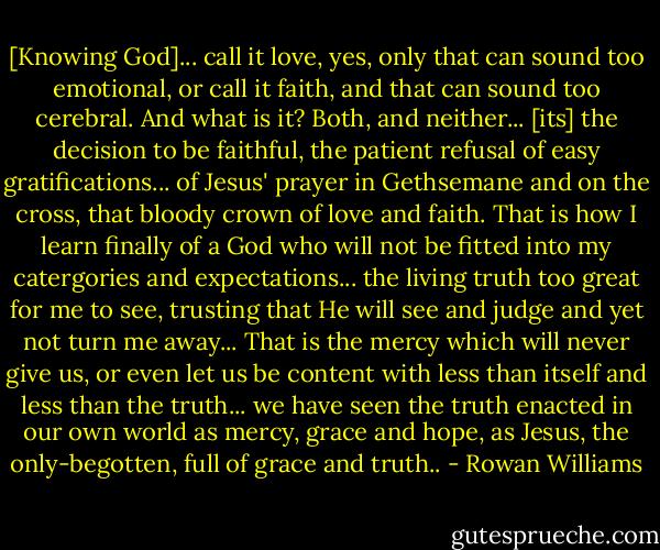 [Knowing God]... call it love, yes, only that can sound too emotional, or call it faith, and that can sound too cerebral. And what is it? Both, and neither... [its] the decision to be faithful, the patient refusal of easy gratifications... of Jesus' prayer in Gethsemane and on the cross, that bloody crown of love and faith. That is how I learn finally of a God who will not be fitted into my catergories and expectations... the living truth too great for me to see, trusting that He will see and judge and yet not turn me away... That is the mercy which will never give us, or even let us be content with less than itself and less than the truth... we have seen the truth enacted in our own world as mercy, grace and hope, as Jesus, the only-begotten, full of grace and truth.. - Rowan Williams