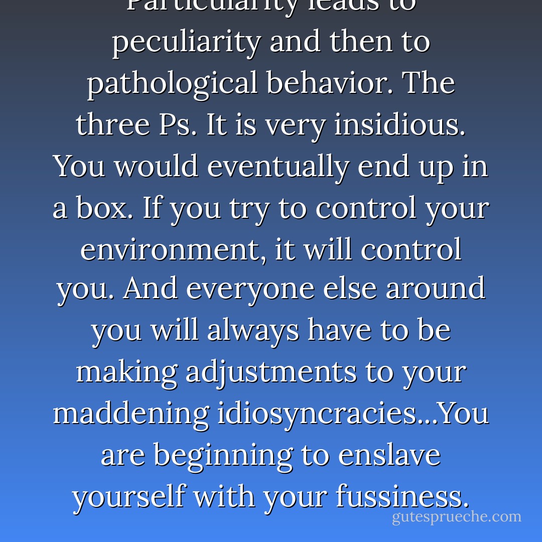 Particularity leads to peculiarity and then to pathological behavior. The three Ps. It is very insidious. You would eventually end up in a box. If you try to control your environment, it will control you. And everyone else around you will always have to be making adjustments to your maddening idiosyncracies...You are beginning to enslave yourself with your fussiness. - Susan Trott