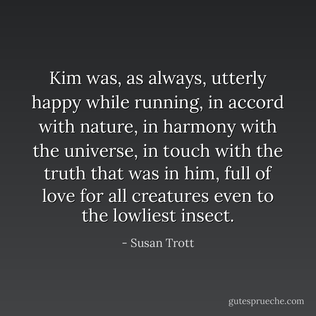 Kim was, as always, utterly happy while running, in accord with nature, in harmony with the universe, in touch with the truth that was in him, full of love for all creatures even to the lowliest insect. - Susan Trott