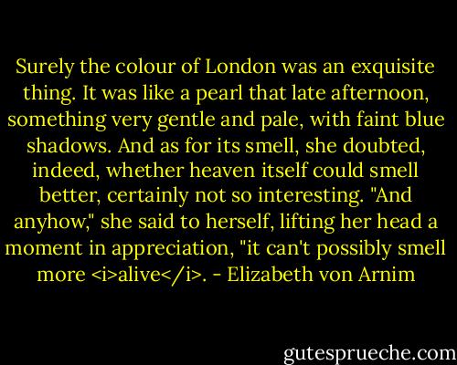 Surely the colour of London was an exquisite thing. It was like a pearl that late afternoon, something very gentle and pale, with faint blue shadows. And as for its smell, she doubted, indeed, whether heaven itself could smell better, certainly not so interesting. "And anyhow," she said to herself, lifting her head a moment in appreciation, "it can't possibly smell more <i>alive</i>. - Elizabeth von Arnim