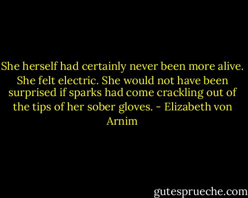 She herself had certainly never been more alive. She felt electric. She would not have been surprised if sparks had come crackling out of the tips of her sober gloves. - Elizabeth von Arnim