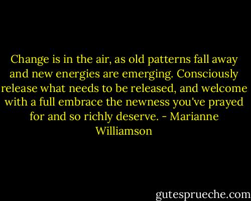 Change is in the air, as old patterns fall away and new energies are emerging. Consciously release what needs to be released, and welcome with a full embrace the newness you've prayed for and so richly deserve. - Marianne Williamson