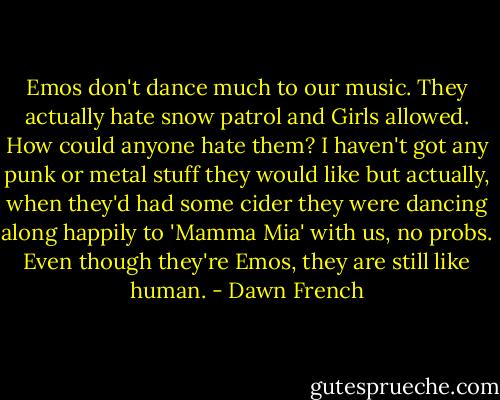 Emos don't dance much to our music. They actually hate snow patrol and Girls allowed. How could anyone hate them? I haven't got any punk or metal stuff they would like but actually, when they'd had some cider they were dancing along happily to 'Mamma Mia' with us, no probs. Even though they're Emos, they are still like human. - Dawn French
