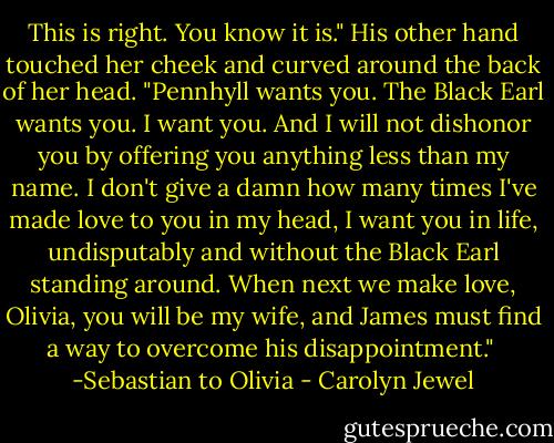 This is right. You know it is." His other hand touched her cheek and curved around the back of her head. "Pennhyll wants you. The Black Earl wants you. I want you. And I will not dishonor you by offering you anything less than my name. I don't give a damn how many times I've made love to you in my head, I want you in life, undisputably and without the Black Earl standing around. When next we make love, Olivia, you will be my wife, and James must find a way to overcome his disappointment."<br /><br />-Sebastian to Olivia - Carolyn Jewel