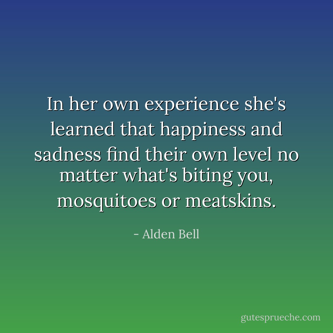 In her own experience she's learned that happiness and sadness find their own level no matter what's biting you, mosquitoes or meatskins. - Alden Bell