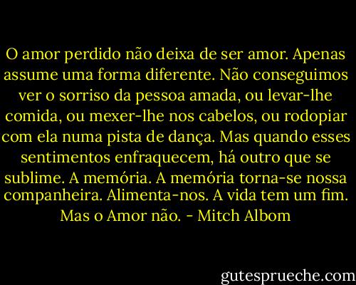 O amor perdido não deixa de ser amor. Apenas assume uma forma diferente. Não conseguimos ver o sorriso da pessoa amada, ou levar-lhe comida, ou mexer-lhe nos cabelos, ou rodopiar com ela numa pista de dança. Mas quando esses sentimentos enfraquecem, há outro que se sublime. A memória. A memória torna-se nossa companheira. Alimenta-nos. A vida tem um fim. Mas o Amor não. - Mitch Albom