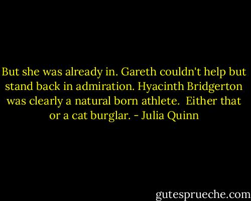 But she was already in. Gareth couldn't help but stand back in admiration. Hyacinth Bridgerton was clearly a natural born athlete.<br /><br />Either that or a cat burglar. - Julia Quinn